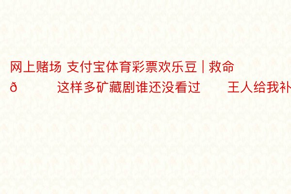 网上赌场 支付宝体育彩票欢乐豆 | 救命🆘这样多矿藏剧谁还没看过‼️王人给我补上