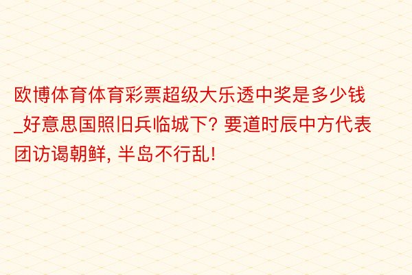 欧博体育体育彩票超级大乐透中奖是多少钱_好意思国照旧兵临城下? 要道时辰中方代表团访谒朝鲜, 半岛不行乱!