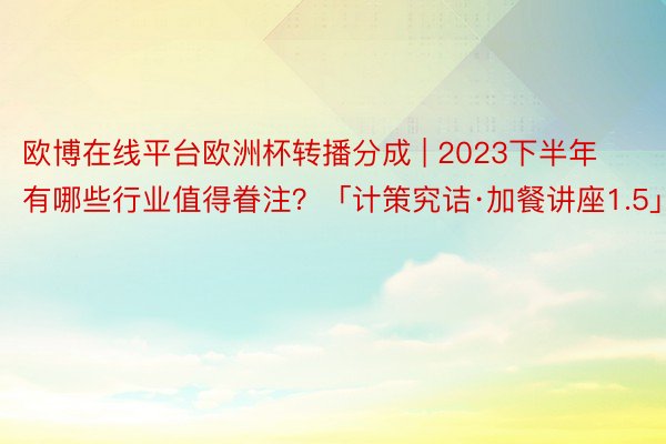 欧博在线平台欧洲杯转播分成 | 2023下半年有哪些行业值得眷注？「计策究诘·加餐讲座1.5」