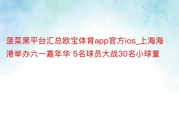 菠菜黑平台汇总欧宝体育app官方ios_上海海港举办六一嘉年华 5名球员大战30名小球童