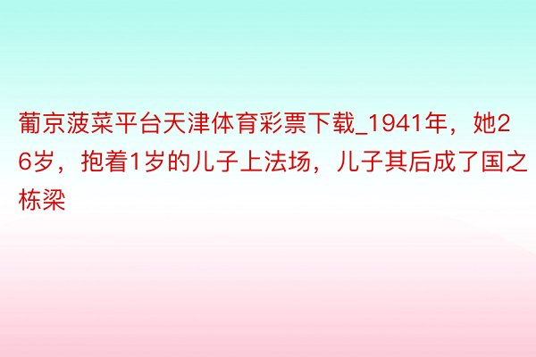 葡京菠菜平台天津体育彩票下载_1941年，她26岁，抱着1岁的儿子上法场，儿子其后成了国之栋梁
