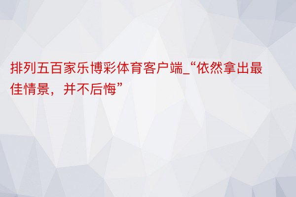 排列五百家乐博彩体育客户端_“依然拿出最佳情景，并不后悔”