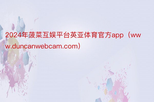 2024年菠菜互娱平台英亚体育官方app（www.duncanwebcam.com）