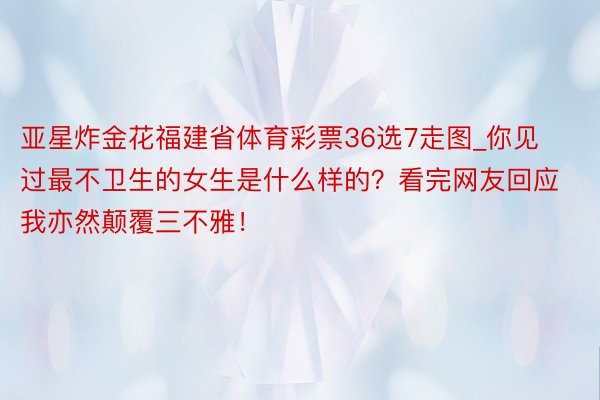 亚星炸金花福建省体育彩票36选7走图_你见过最不卫生的女生是什么样的？看完网友回应我亦然颠覆三不雅！