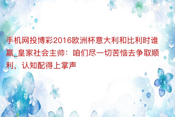 手机网投博彩2016欧洲杯意大利和比利时谁赢_皇家社会主帅：咱们尽一切苦恼去争取顺利，认知配得上掌声