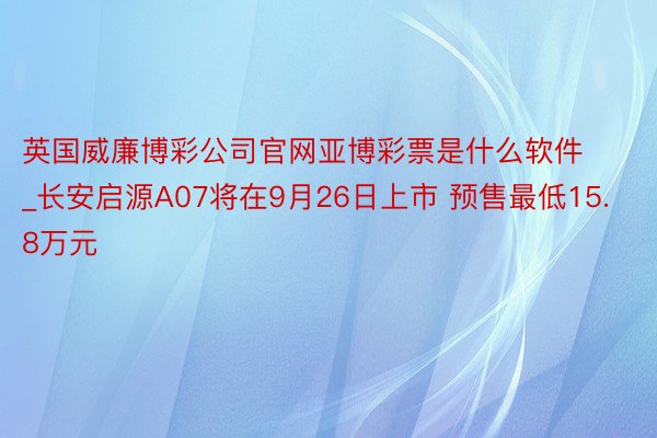 英国威廉博彩公司官网亚博彩票是什么软件_长安启源A07将在9月26日上市 预售最低15.8万元