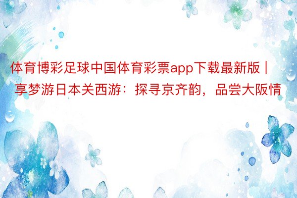 体育博彩足球中国体育彩票app下载最新版 | 享梦游日本关西游：探寻京齐韵，品尝大阪情