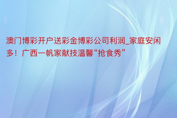 澳门博彩开户送彩金博彩公司利润_家庭安闲多！广西一帆家献技温馨“抢食秀”