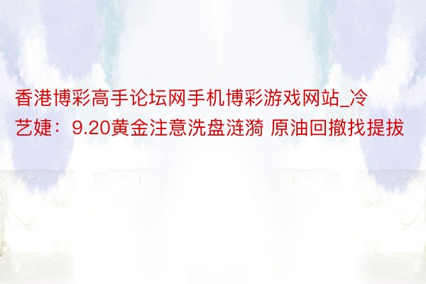 香港博彩高手论坛网手机博彩游戏网站_冷艺婕：9.20黄金注意洗盘涟漪 原油回撤找提拔