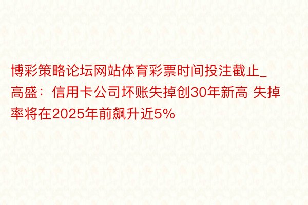 博彩策略论坛网站体育彩票时间投注截止_高盛：信用卡公司坏账失掉创30年新高 失掉率将在2025年前飙升近5%