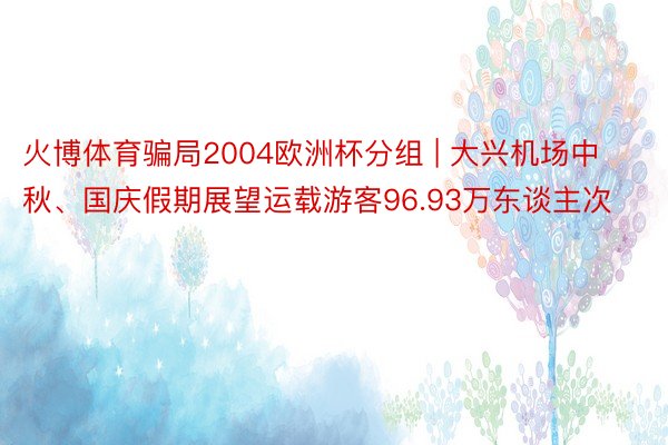 火博体育骗局2004欧洲杯分组 | 大兴机场中秋、国庆假期展望运载游客96.93万东谈主次